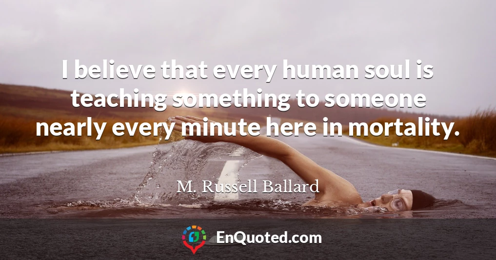 I believe that every human soul is teaching something to someone nearly every minute here in mortality.