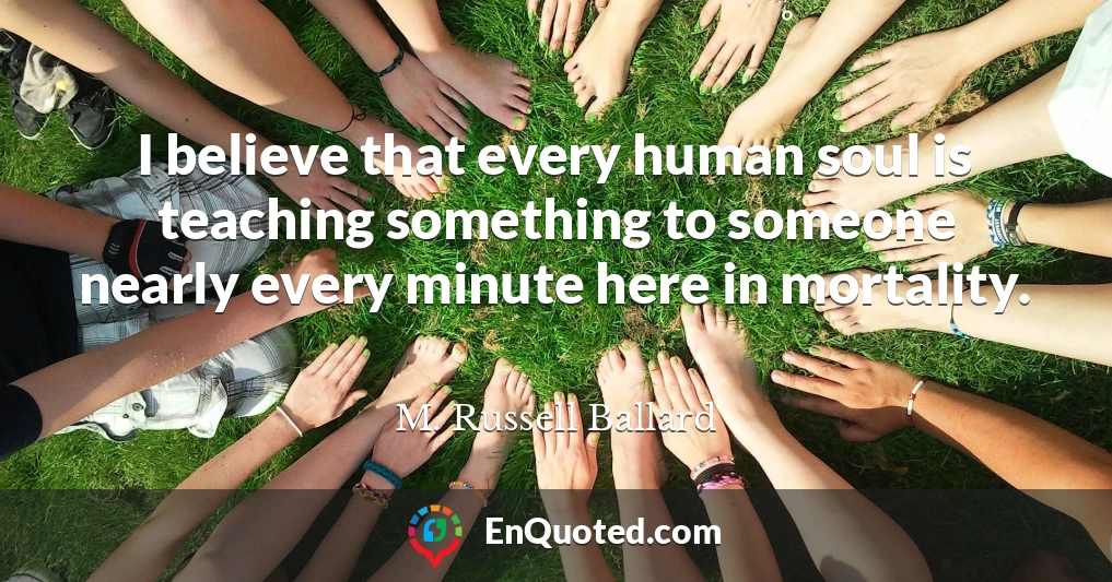 I believe that every human soul is teaching something to someone nearly every minute here in mortality.