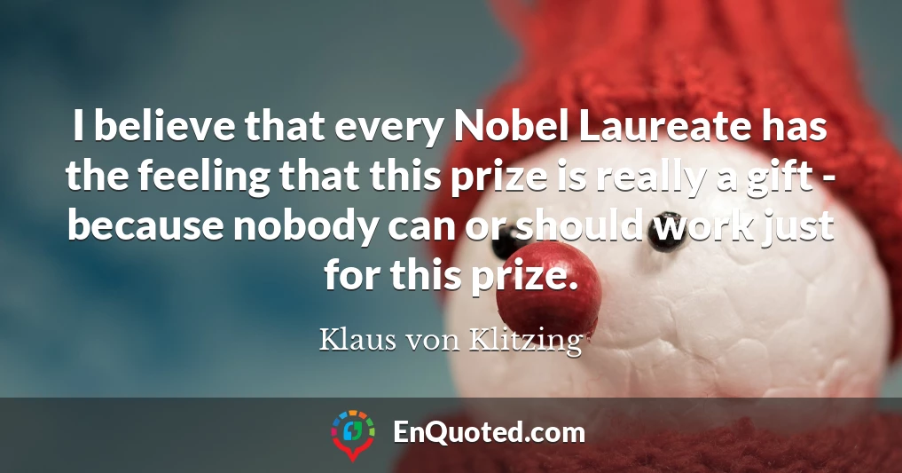 I believe that every Nobel Laureate has the feeling that this prize is really a gift - because nobody can or should work just for this prize.
