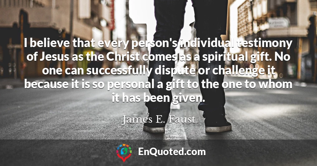 I believe that every person's individual testimony of Jesus as the Christ comes as a spiritual gift. No one can successfully dispute or challenge it because it is so personal a gift to the one to whom it has been given.