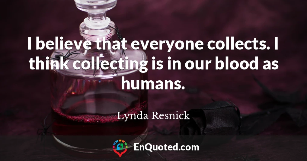 I believe that everyone collects. I think collecting is in our blood as humans.