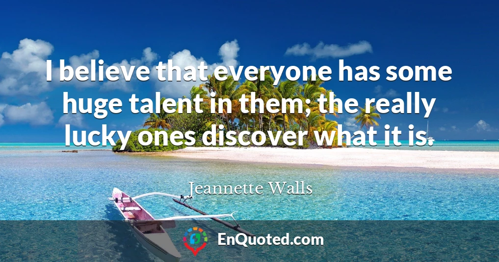 I believe that everyone has some huge talent in them; the really lucky ones discover what it is.