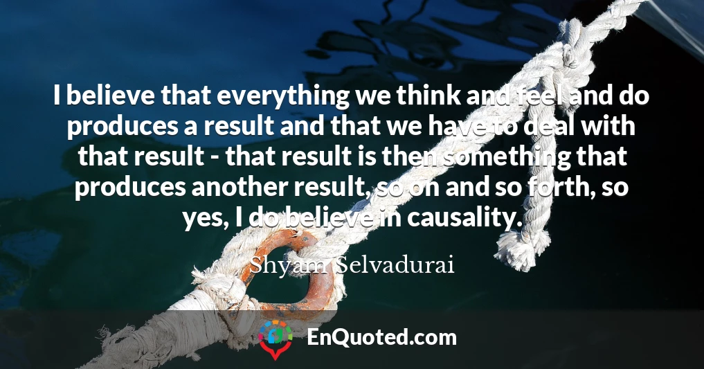 I believe that everything we think and feel and do produces a result and that we have to deal with that result - that result is then something that produces another result, so on and so forth, so yes, I do believe in causality.