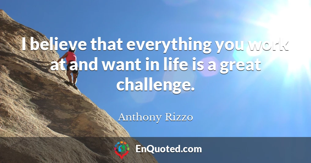 I believe that everything you work at and want in life is a great challenge.