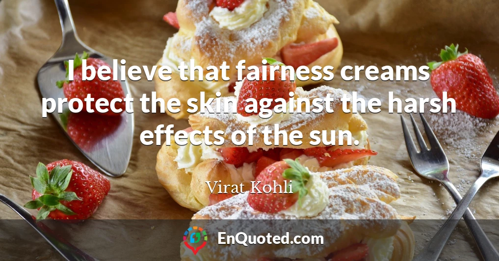 I believe that fairness creams protect the skin against the harsh effects of the sun.