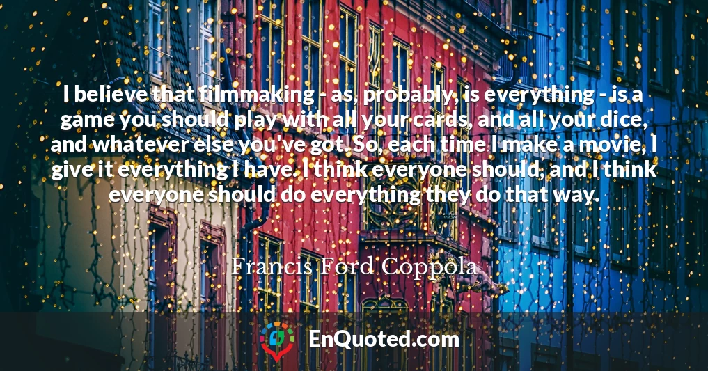 I believe that filmmaking - as, probably, is everything - is a game you should play with all your cards, and all your dice, and whatever else you've got. So, each time I make a movie, I give it everything I have. I think everyone should, and I think everyone should do everything they do that way.