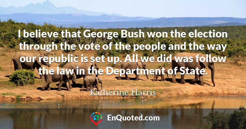 I believe that George Bush won the election through the vote of the people and the way our republic is set up. All we did was follow the law in the Department of State.