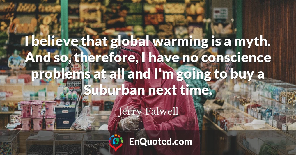I believe that global warming is a myth. And so, therefore, I have no conscience problems at all and I'm going to buy a Suburban next time.
