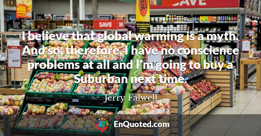 I believe that global warming is a myth. And so, therefore, I have no conscience problems at all and I'm going to buy a Suburban next time.