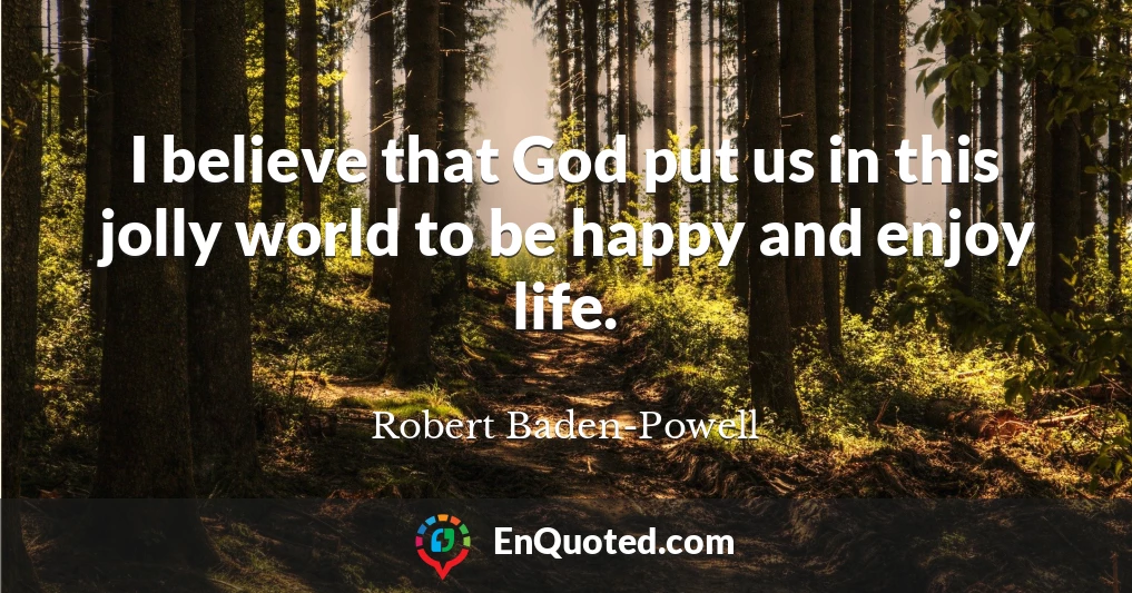 I believe that God put us in this jolly world to be happy and enjoy life.