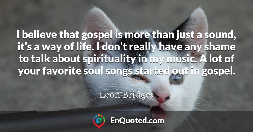 I believe that gospel is more than just a sound, it's a way of life. I don't really have any shame to talk about spirituality in my music. A lot of your favorite soul songs started out in gospel.