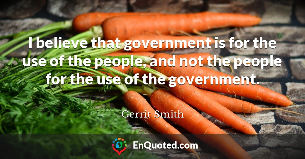 I believe that government is for the use of the people, and not the people for the use of the government.