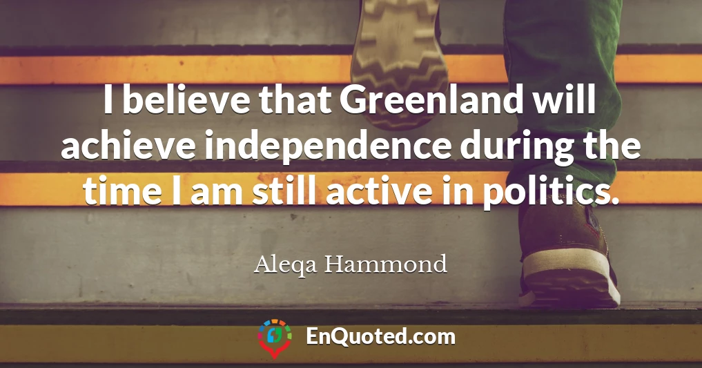 I believe that Greenland will achieve independence during the time I am still active in politics.