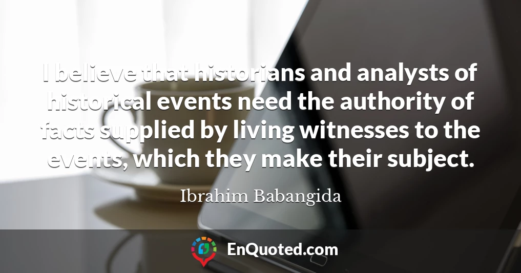 I believe that historians and analysts of historical events need the authority of facts supplied by living witnesses to the events, which they make their subject.