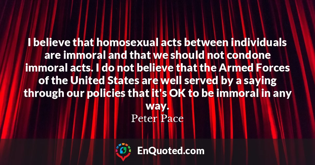 I believe that homosexual acts between individuals are immoral and that we should not condone immoral acts. I do not believe that the Armed Forces of the United States are well served by a saying through our policies that it's OK to be immoral in any way.