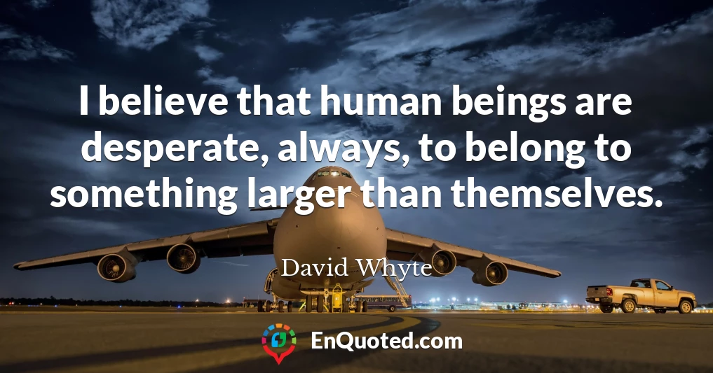 I believe that human beings are desperate, always, to belong to something larger than themselves.