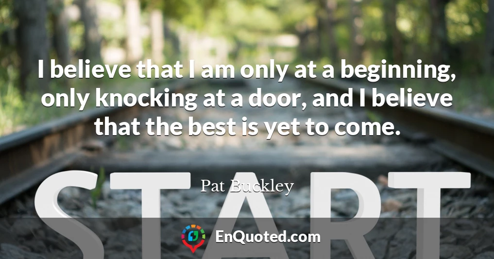 I believe that I am only at a beginning, only knocking at a door, and I believe that the best is yet to come.