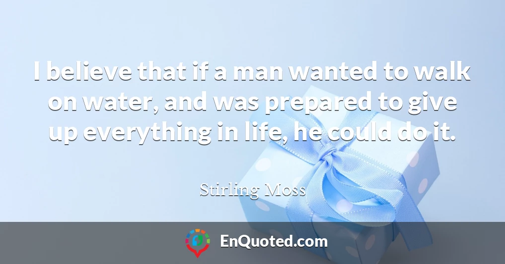 I believe that if a man wanted to walk on water, and was prepared to give up everything in life, he could do it.