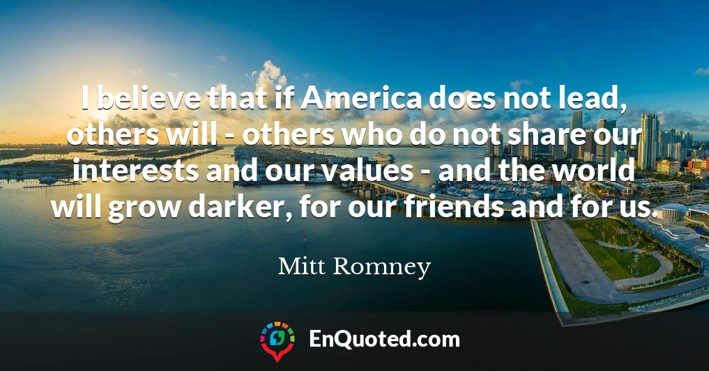 I believe that if America does not lead, others will - others who do not share our interests and our values - and the world will grow darker, for our friends and for us.