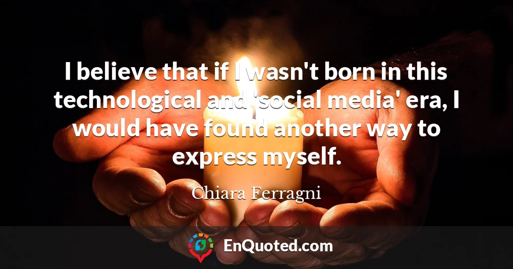 I believe that if I wasn't born in this technological and 'social media' era, I would have found another way to express myself.