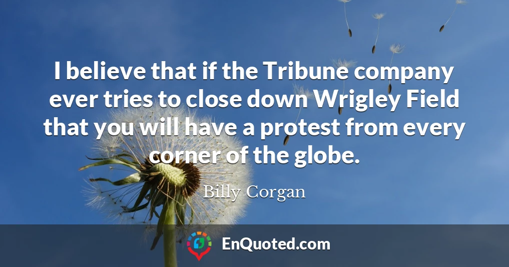 I believe that if the Tribune company ever tries to close down Wrigley Field that you will have a protest from every corner of the globe.