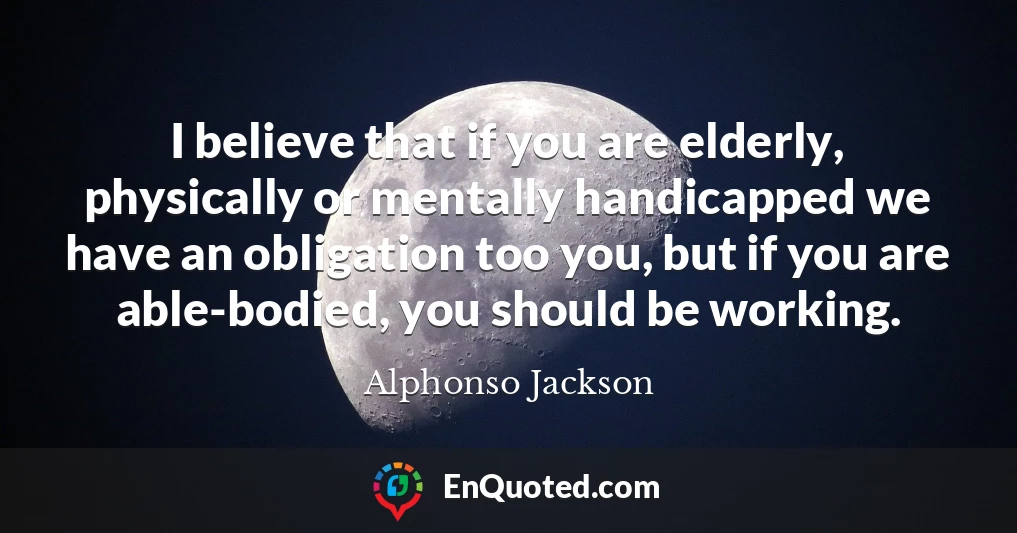I believe that if you are elderly, physically or mentally handicapped we have an obligation too you, but if you are able-bodied, you should be working.