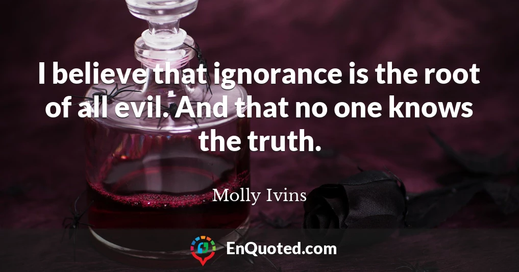 I believe that ignorance is the root of all evil. And that no one knows the truth.