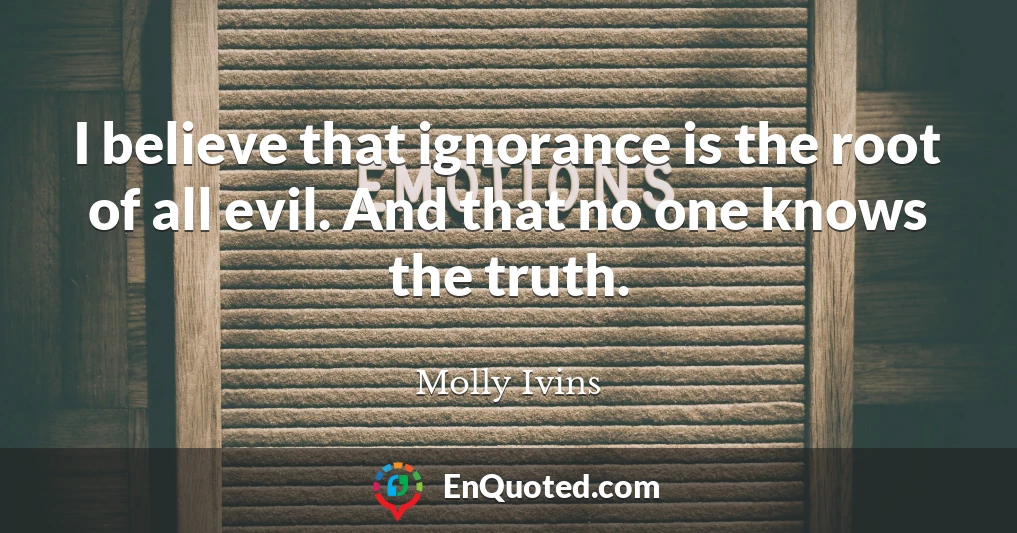 I believe that ignorance is the root of all evil. And that no one knows the truth.