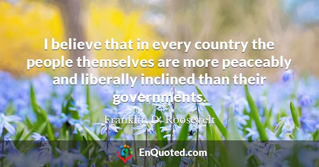 I believe that in every country the people themselves are more peaceably and liberally inclined than their governments.