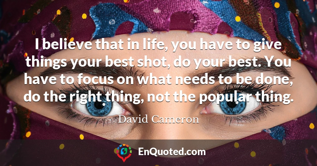 I believe that in life, you have to give things your best shot, do your best. You have to focus on what needs to be done, do the right thing, not the popular thing.