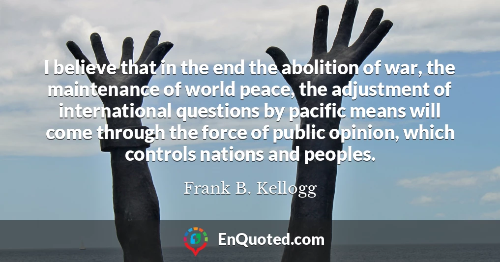 I believe that in the end the abolition of war, the maintenance of world peace, the adjustment of international questions by pacific means will come through the force of public opinion, which controls nations and peoples.