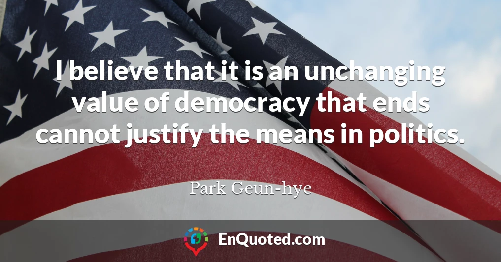 I believe that it is an unchanging value of democracy that ends cannot justify the means in politics.