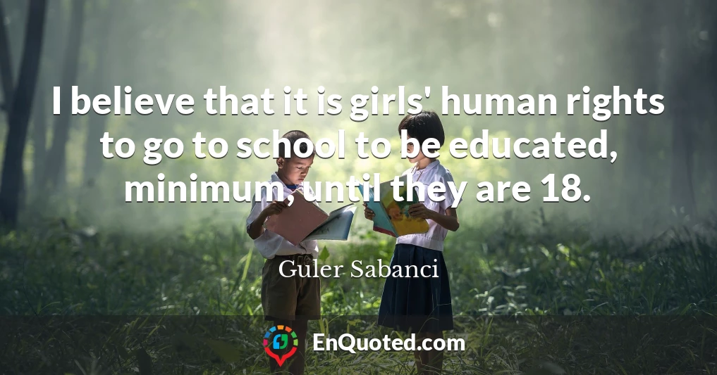 I believe that it is girls' human rights to go to school to be educated, minimum, until they are 18.