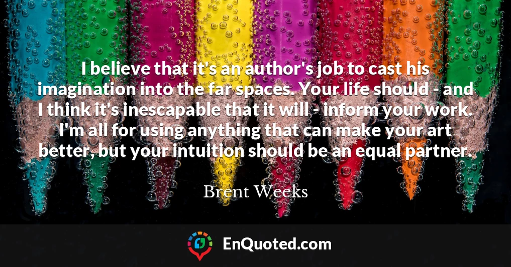 I believe that it's an author's job to cast his imagination into the far spaces. Your life should - and I think it's inescapable that it will - inform your work. I'm all for using anything that can make your art better, but your intuition should be an equal partner.