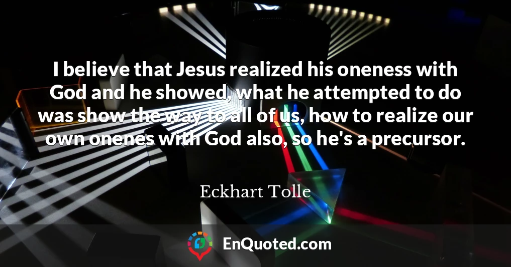 I believe that Jesus realized his oneness with God and he showed, what he attempted to do was show the way to all of us, how to realize our own onenes with God also, so he's a precursor.