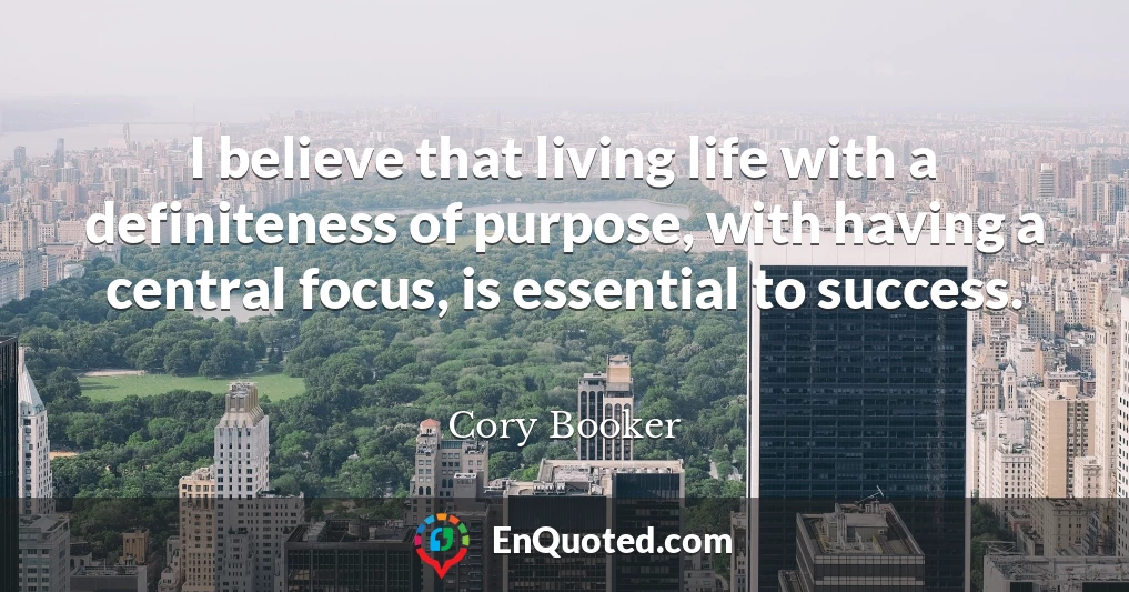 I believe that living life with a definiteness of purpose, with having a central focus, is essential to success.