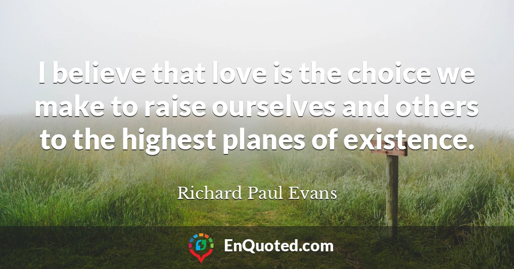 I believe that love is the choice we make to raise ourselves and others to the highest planes of existence.