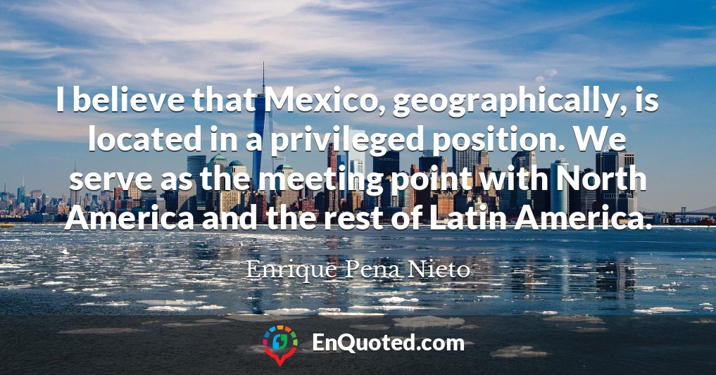 I believe that Mexico, geographically, is located in a privileged position. We serve as the meeting point with North America and the rest of Latin America.