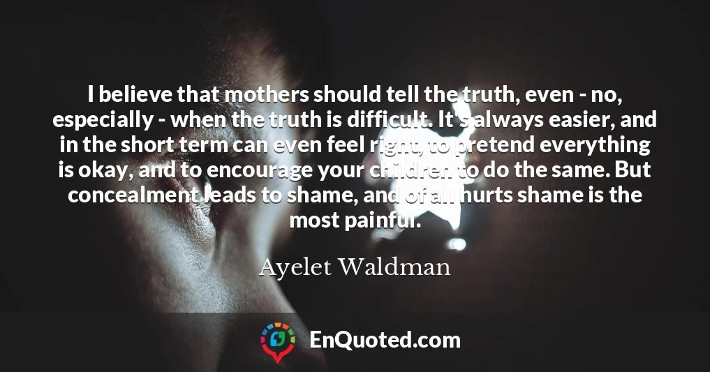 I believe that mothers should tell the truth, even - no, especially - when the truth is difficult. It's always easier, and in the short term can even feel right, to pretend everything is okay, and to encourage your children to do the same. But concealment leads to shame, and of all hurts shame is the most painful.