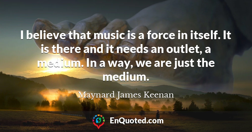 I believe that music is a force in itself. It is there and it needs an outlet, a medium. In a way, we are just the medium.