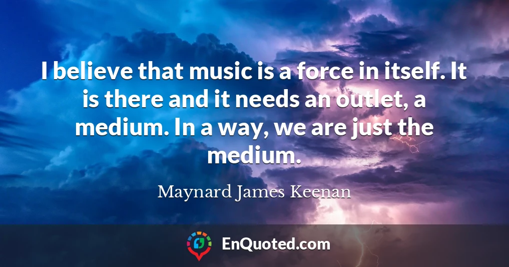 I believe that music is a force in itself. It is there and it needs an outlet, a medium. In a way, we are just the medium.