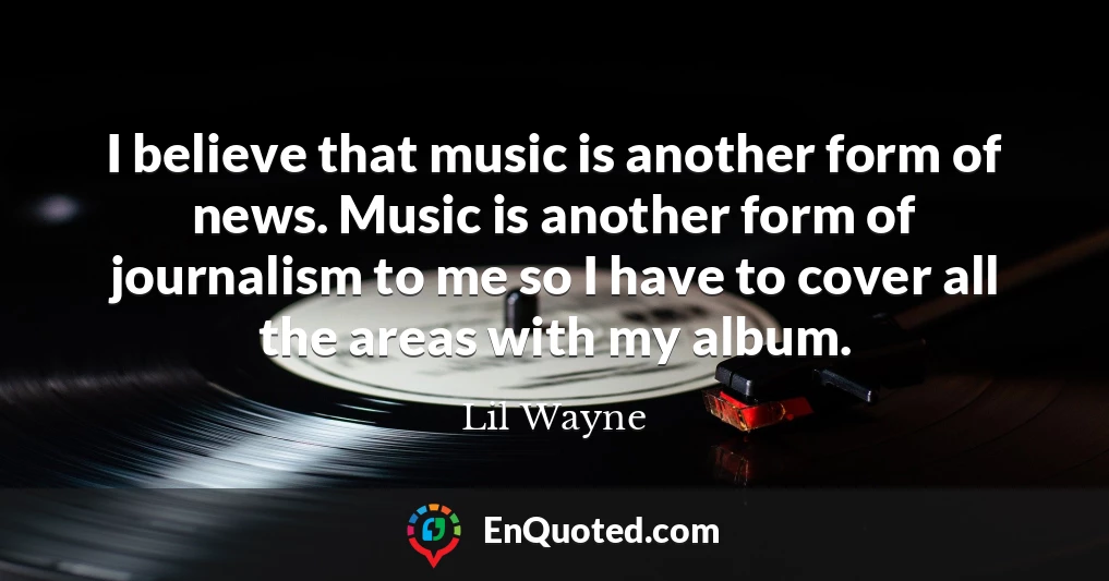 I believe that music is another form of news. Music is another form of journalism to me so I have to cover all the areas with my album.