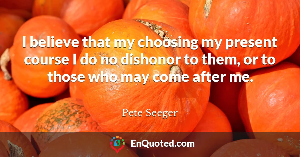 I believe that my choosing my present course I do no dishonor to them, or to those who may come after me.