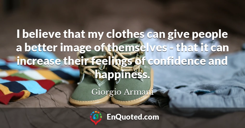 I believe that my clothes can give people a better image of themselves - that it can increase their feelings of confidence and happiness.