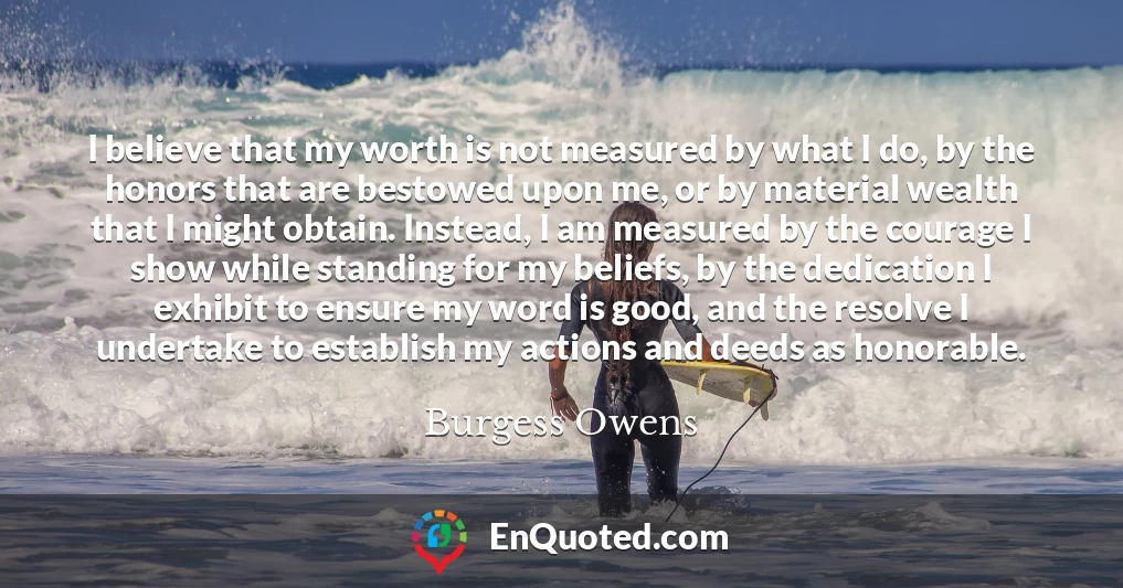I believe that my worth is not measured by what I do, by the honors that are bestowed upon me, or by material wealth that I might obtain. Instead, I am measured by the courage I show while standing for my beliefs, by the dedication I exhibit to ensure my word is good, and the resolve I undertake to establish my actions and deeds as honorable.