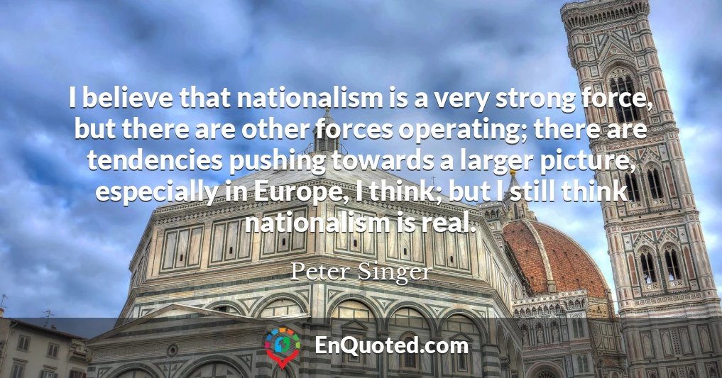 I believe that nationalism is a very strong force, but there are other forces operating; there are tendencies pushing towards a larger picture, especially in Europe, I think; but I still think nationalism is real.