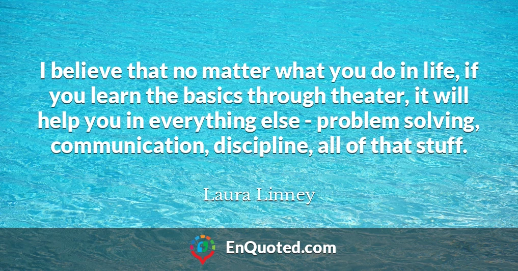 I believe that no matter what you do in life, if you learn the basics through theater, it will help you in everything else - problem solving, communication, discipline, all of that stuff.