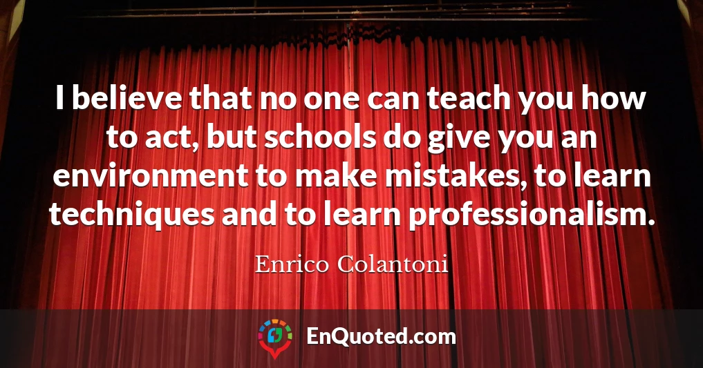 I believe that no one can teach you how to act, but schools do give you an environment to make mistakes, to learn techniques and to learn professionalism.
