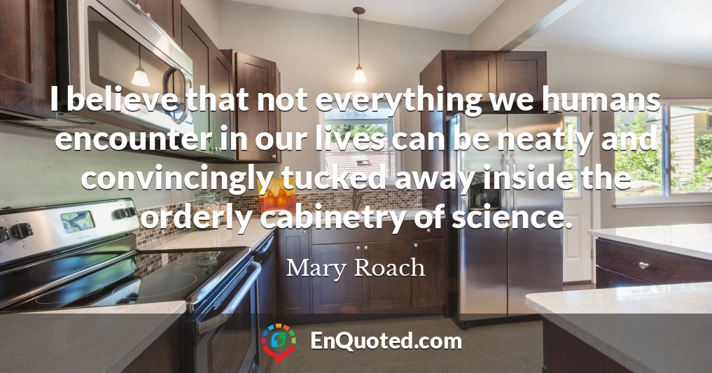 I believe that not everything we humans encounter in our lives can be neatly and convincingly tucked away inside the orderly cabinetry of science.