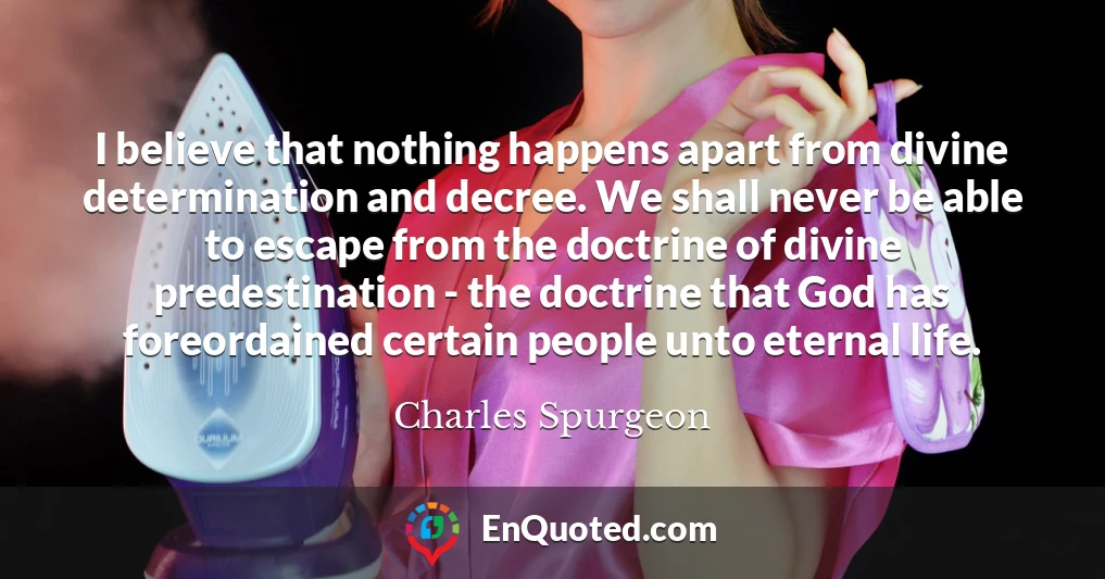 I believe that nothing happens apart from divine determination and decree. We shall never be able to escape from the doctrine of divine predestination - the doctrine that God has foreordained certain people unto eternal life.